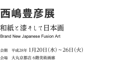 西嶋豊彦展　和紙と漆そして日本画 Brand New Japanese Fusion Art　会期 2016年1月20日（水）～26日（火）　会場 大丸京都店 6階美術画廊