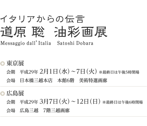 イタリアからの伝言「道原 聡  油彩画展」　東京展　会期/2017年2月1日（水）～7日（火）（最終日は午後5時閉場）会場/日本橋三越本店　本館6階　美術特選画廊・広島展　会期/2017年3月7日（火）～12日（日）（最終日は午後6時閉場）会場/広島三越　7階三越画廊
