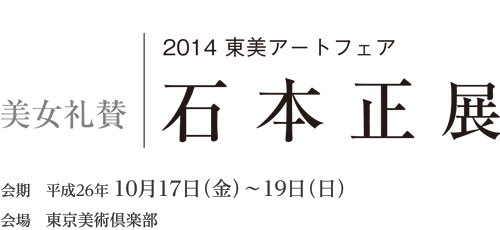 2014 東美アートフェア「石本正展 ─美女礼賛─」　会期 平成26年10月17日（金）〜19日（日）　会場 東京美術倶楽部