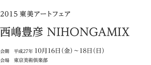 2015 東美アートフェア「西嶋豊彦 NIHONGAMIX」　会期 平成27年10月16日(金)〜18日(日)　会場 東京美術倶楽部