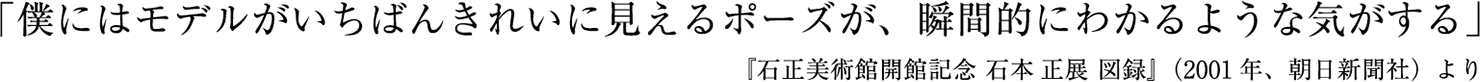 「僕にはモデルがいちばんきれいに見えるポーズが、瞬間的にわかるような気がする」「石正美術館開館記念 石本 正展 図録」 (2001年、朝日新聞社）より